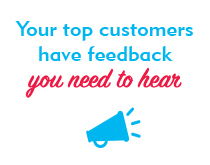 Your top customers have feedback you need to hear